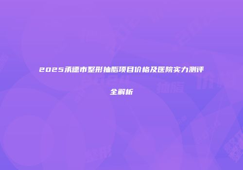 2025承德市整形抽脂项目价格及医院实力测评全解析