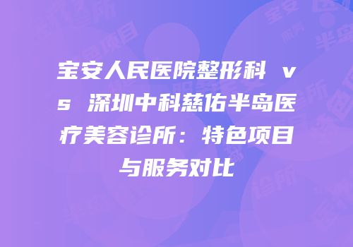 宝安人民医院整形科 vs 深圳中科慈佑半岛医疗美容诊所：特色项目与服务对比