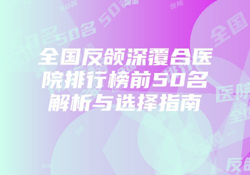全国反颌深覆合医院排行榜前50名解析与选择指南