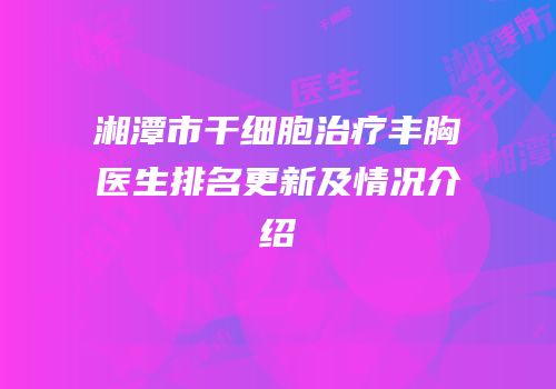 湘潭市干细胞治疗丰胸医生排名更新及情况介绍