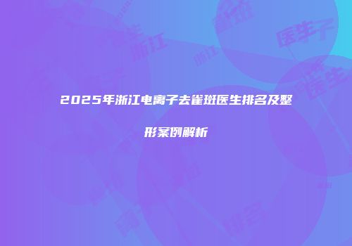 2025年浙江电离子去雀斑医生排名及整形案例解析