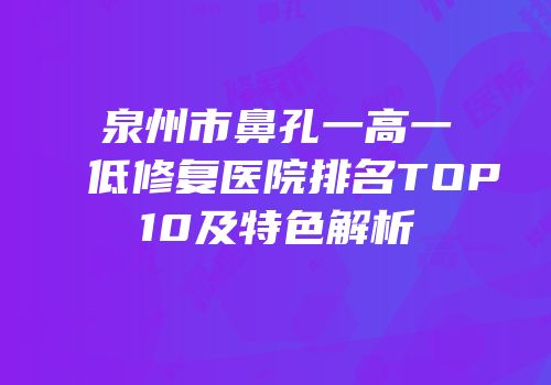 泉州市鼻孔一高一低修复医院排名TOP10及特色解析
