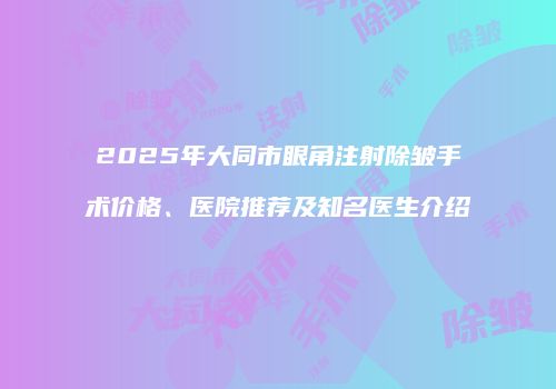 2025年大同市眼角注射除皱手术价格、医院推荐及知名医生介绍