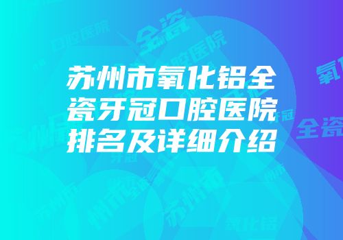 苏州市氧化铝全瓷牙冠口腔医院排名及详细介绍