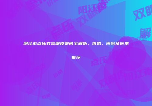 阳江市点压式双眼皮整形全解析：价格、医院及医生推荐