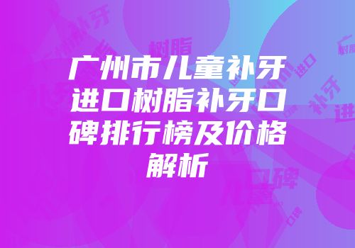 广州市儿童补牙进口树脂补牙口碑排行榜及价格解析