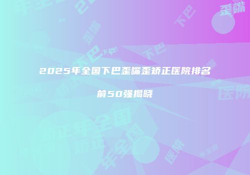 2025年全国下巴歪嘴歪矫正医院排名前50强揭晓