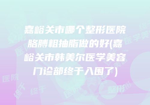 嘉峪关市哪个整形医院胳膊粗抽脂做的好(嘉峪关市韩美尔医学美容门诊部终于入围了)
