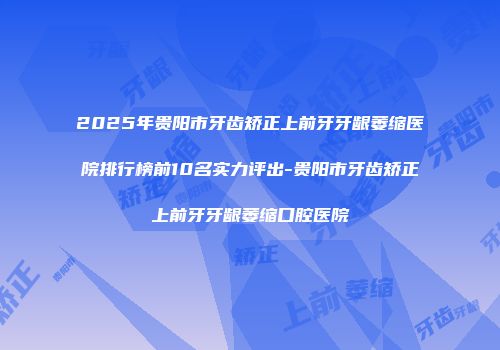 2025年贵阳市牙齿矫正上前牙牙龈萎缩医院排行榜前10名实力评出-贵阳市牙齿矫正上前牙牙龈萎缩口腔医院