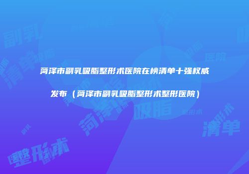 菏泽市副乳吸脂整形术医院在榜清单十强权威发布（菏泽市副乳吸脂整形术整形医院）