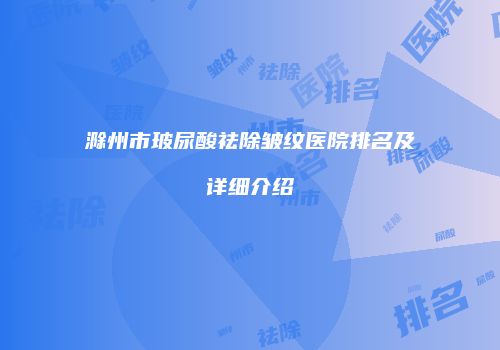 滁州市玻尿酸祛除皱纹医院排名及详细介绍