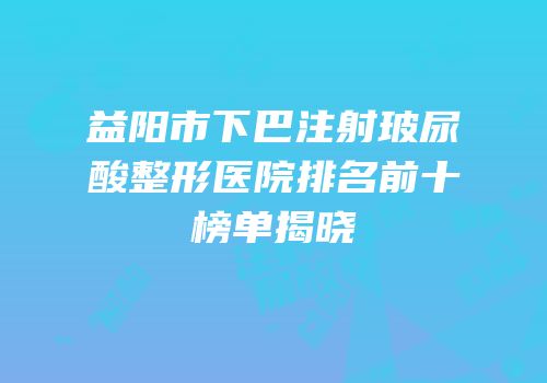 益阳市下巴注射玻尿酸整形医院排名前十榜单揭晓