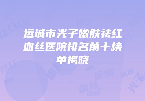 运城市光子嫩肤祛红血丝医院排名前十榜单揭晓