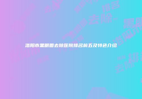洛阳市黑眼圈去除医院排名前五及特色介绍