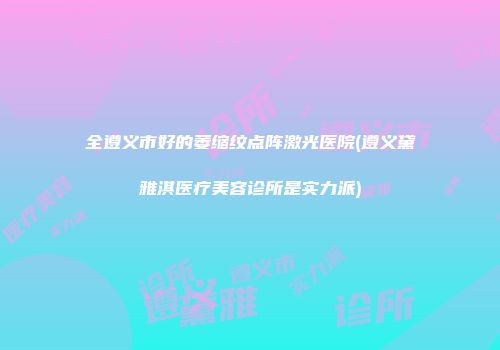 全遵义市好的萎缩纹点阵激光医院(遵义黛雅淇医疗美容诊所是实力派)