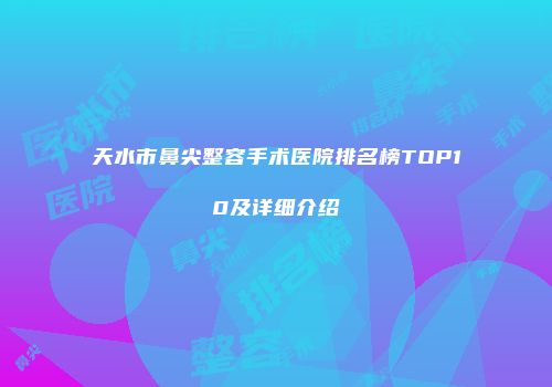 天水市鼻尖整容手术医院排名榜TOP10及详细介绍