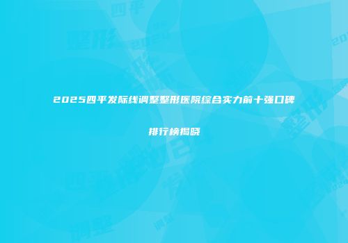 2025四平发际线调整整形医院综合实力前十强口碑排行榜揭晓