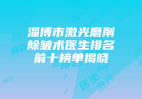淄博市激光磨削除皱术医生排名前十榜单揭晓