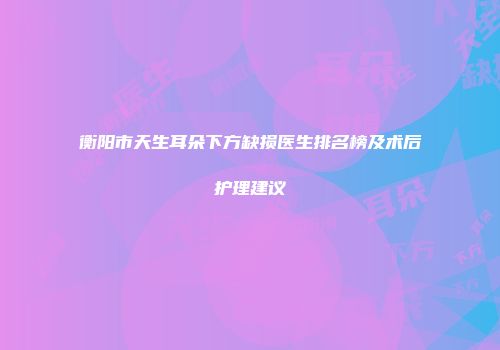衡阳市天生耳朵下方缺损医生排名榜及术后护理建议