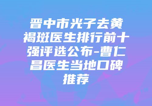 晋中市光子去黄褐斑医生排行前十强评选公布-曹仁昌医生当地口碑推荐
