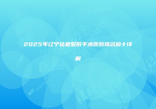 2025年辽宁祛疤整形手术医院排名前十详解