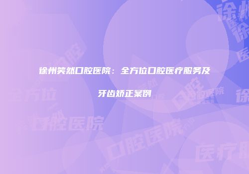 徐州笑然口腔医院：全方位口腔医疗服务及牙齿矫正案例