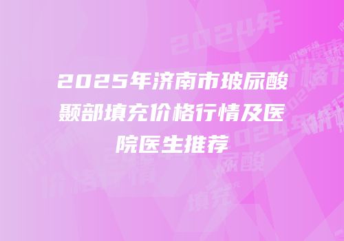 2025年济南市玻尿酸颞部填充价格行情及医院医生推荐