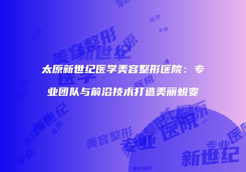 太原新世纪医学美容整形医院：专业团队与前沿技术打造美丽蜕变