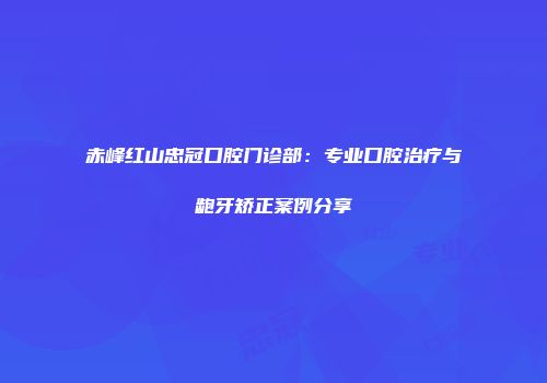 赤峰红山忠冠口腔门诊部：专业口腔治疗与龅牙矫正案例分享