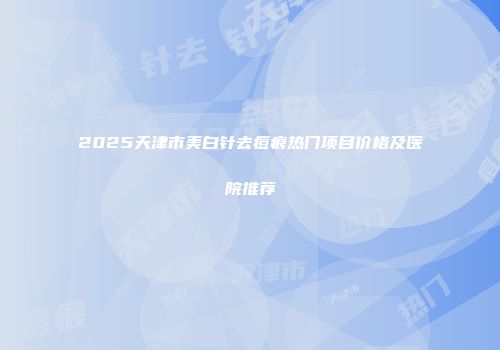 2025天津市美白针去痘痕热门项目价格及医院推荐