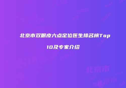北京市双眼皮六点定位医生排名榜Top10及专家介绍