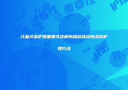 儿童牙齿护理重要性及柳州植韵洁诊所术后护理方法