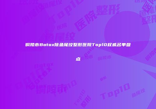 铜陵市Botox除鱼尾纹整形医院Top10权威名单盘点
