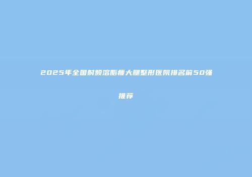 2025年全国射频溶脂瘦大腿整形医院排名前50强推荐