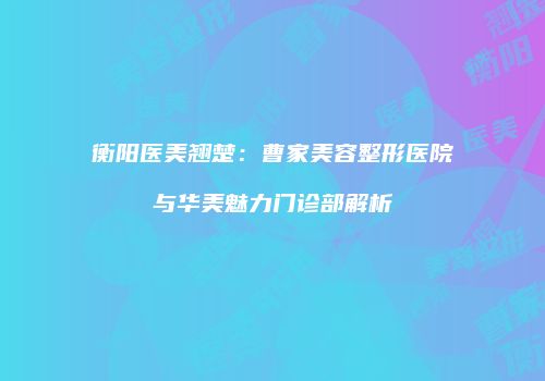 衡阳医美翘楚：曹家美容整形医院与华美魅力门诊部解析