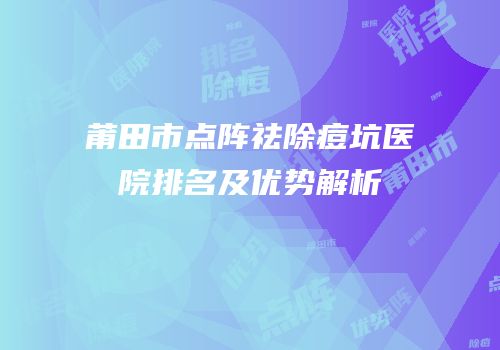 莆田市点阵祛除痘坑医院排名及优势解析