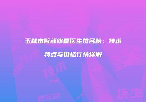玉林市臀部修复医生排名榜：技术特点与价格行情详解