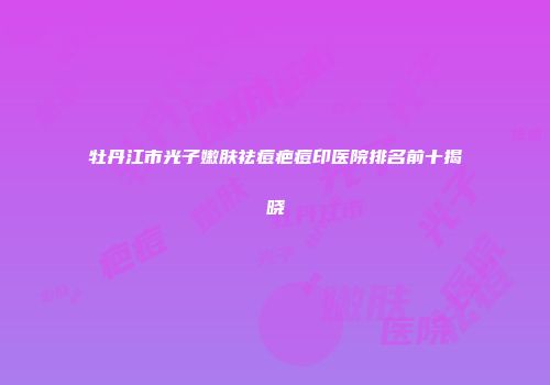 牡丹江市光子嫩肤祛痘疤痘印医院排名前十揭晓