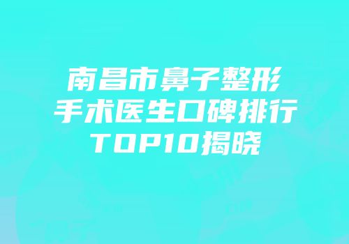 南昌市鼻子整形手术医生口碑排行TOP10揭晓