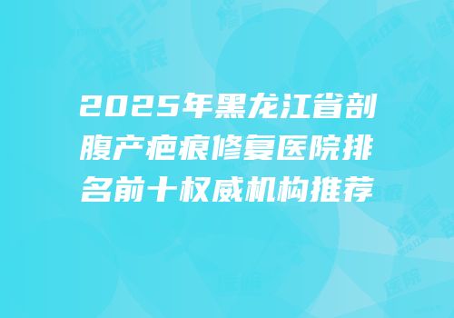 2025年黑龙江省剖腹产疤痕修复医院排名前十权威机构推荐