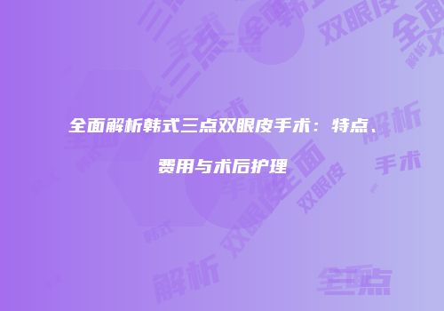 全面解析韩式三点双眼皮手术：特点、费用与术后护理