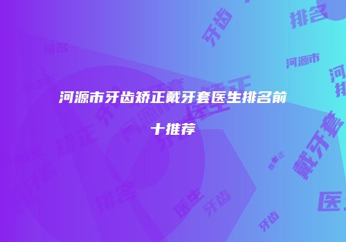 河源市牙齿矫正戴牙套医生排名前十推荐