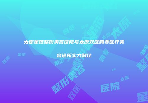 太原星范整形美容医院与太原双医嗨斐医疗美容诊所实力对比
