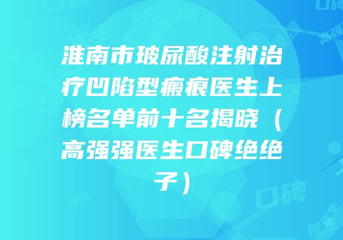 淮南市玻尿酸注射治疗凹陷型瘢痕医生上榜名单前十名揭晓（高强强医生口碑绝绝子）