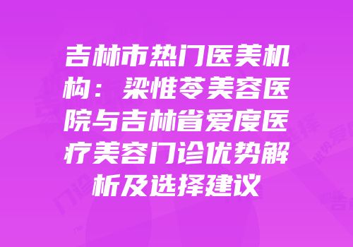 吉林市热门医美机构：梁惟苓美容医院与吉林省爱度医疗美容门诊优势解析及选择建议