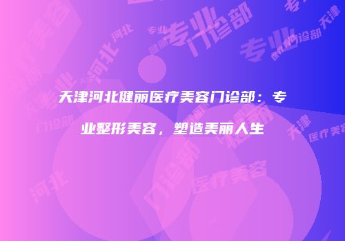 天津河北健丽医疗美容门诊部：专业整形美容，塑造美丽人生
