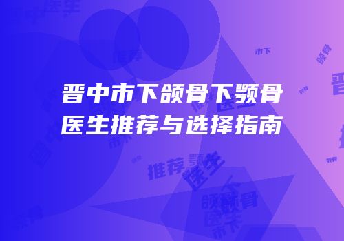 晋中市下颌骨下颚骨医生推荐与选择指南