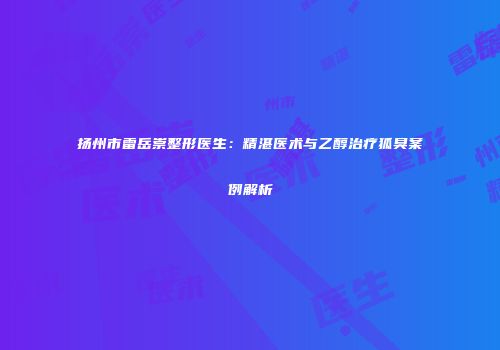 扬州市雷岳崇整形医生：精湛医术与乙醇治疗狐臭案例解析