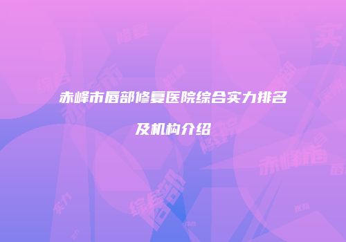 赤峰市唇部修复医院综合实力排名及机构介绍