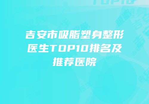 吉安市吸脂塑身整形医生TOP10排名及推荐医院